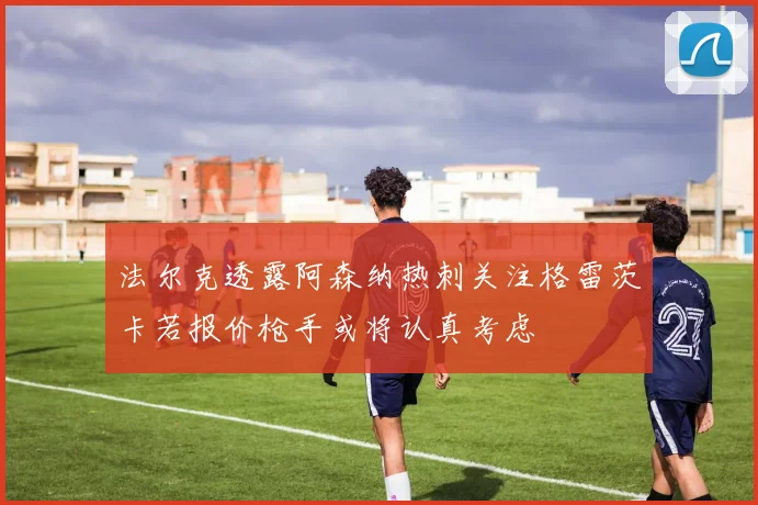 法尔克透露阿森纳热刺关注格雷茨卡若报价枪手或将认真考虑