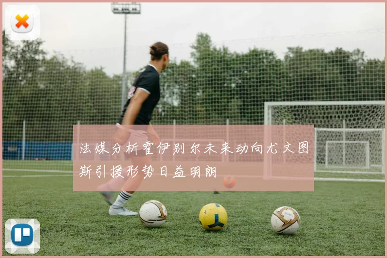 法媒分析霍伊别尔未来动向尤文图斯引援形势日益明朗