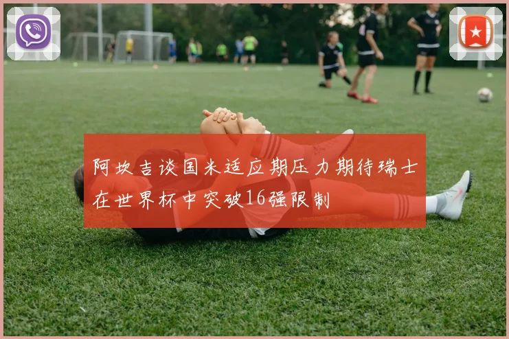 阿坎吉谈国米适应期压力期待瑞士在世界杯中突破16强限制