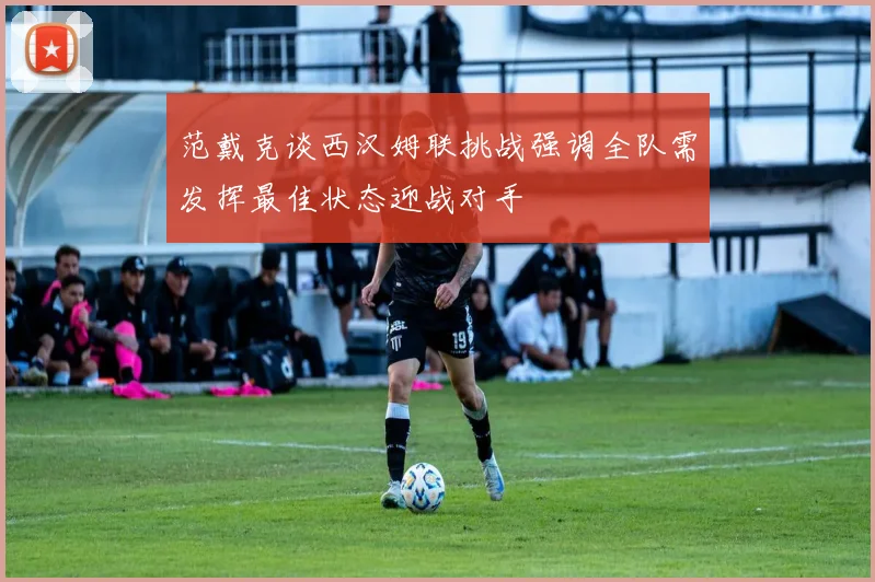 范戴克谈西汉姆联挑战强调全队需发挥最佳状态迎战对手