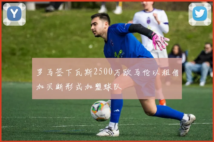 罗马签下瓦斯2500万欧马伦以租借加买断形式加盟球队