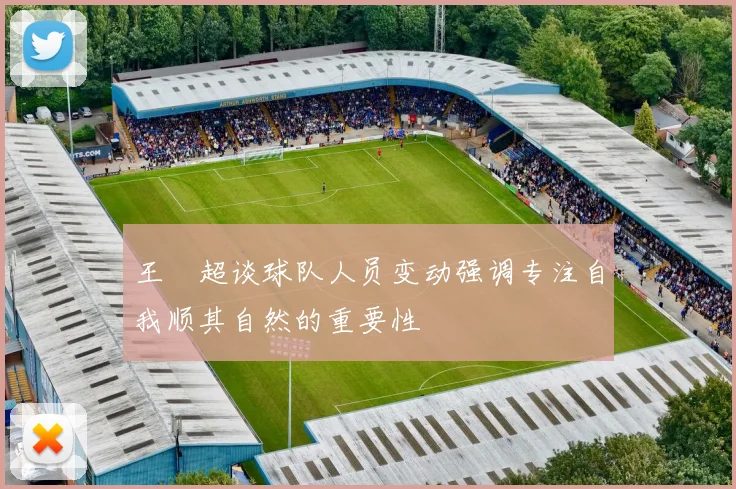 王燊超谈球队人员变动强调专注自我顺其自然的重要性