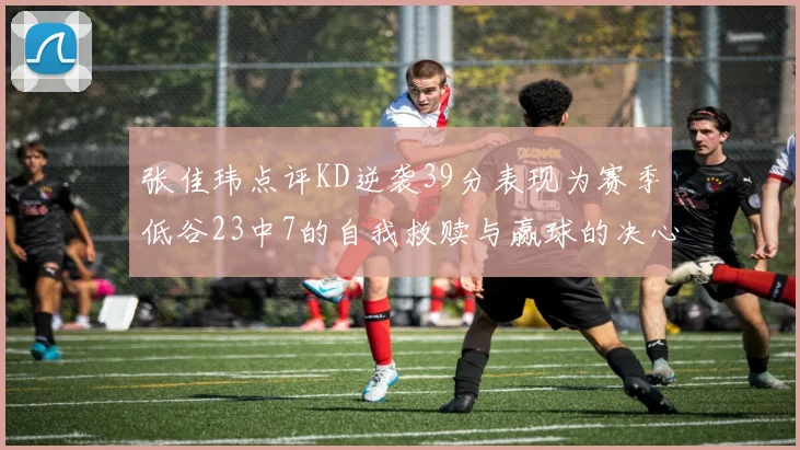 张佳玮点评KD逆袭39分表现为赛季低谷23中7的自我救赎与赢球的决心