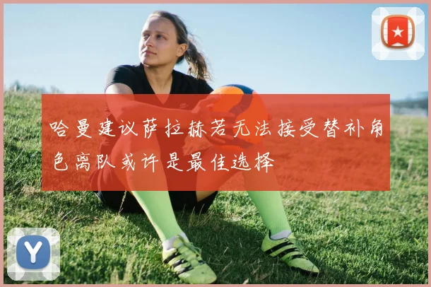 哈曼建议萨拉赫若无法接受替补角色离队或许是最佳选择