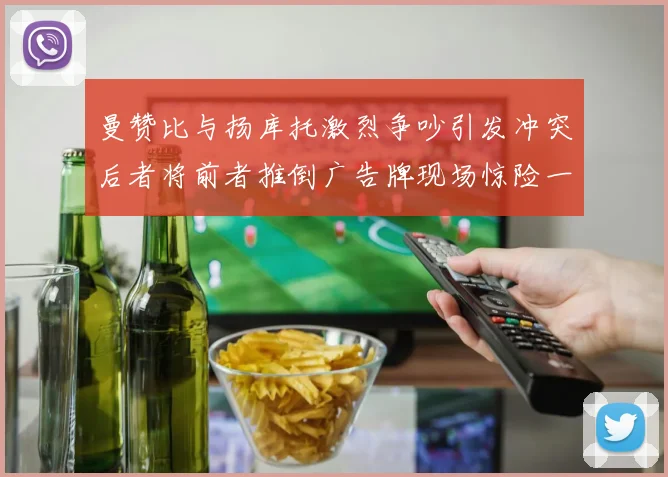 曼赞比与扬库托激烈争吵引发冲突后者将前者推倒广告牌现场惊险一幕