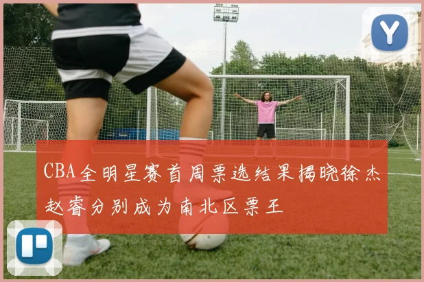CBA全明星赛首周票选结果揭晓徐杰赵睿分别成为南北区票王
