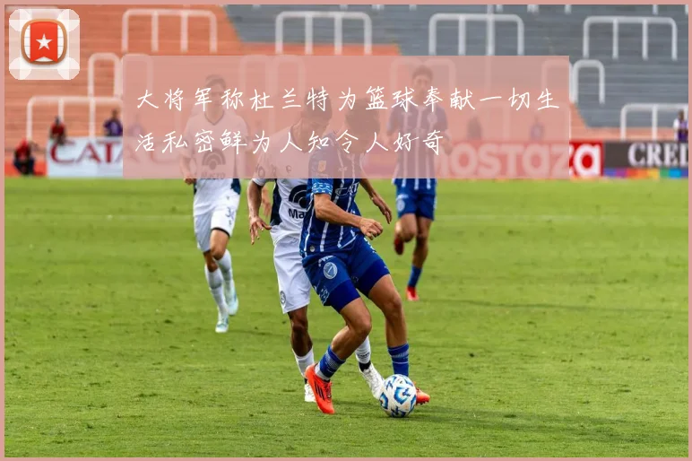 大将军称杜兰特为篮球奉献一切生活私密鲜为人知令人好奇