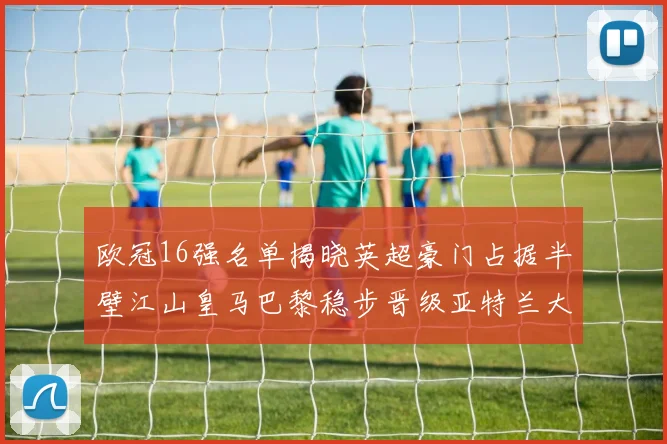 欧冠16强名单揭晓英超豪门占据半壁江山皇马巴黎稳步晋级亚特兰大独撑意甲希望