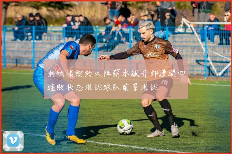 利物浦续约大牌薪水飙升却遭遇四连败状态堪忧球队前景堪忧