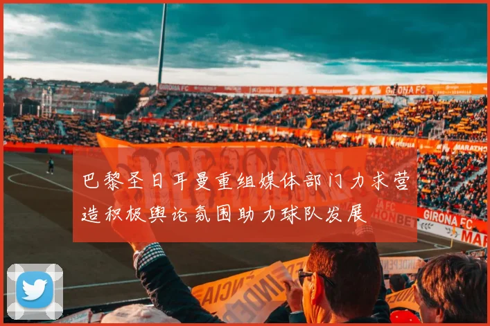 巴黎圣日耳曼重组媒体部门力求营造积极舆论氛围助力球队发展