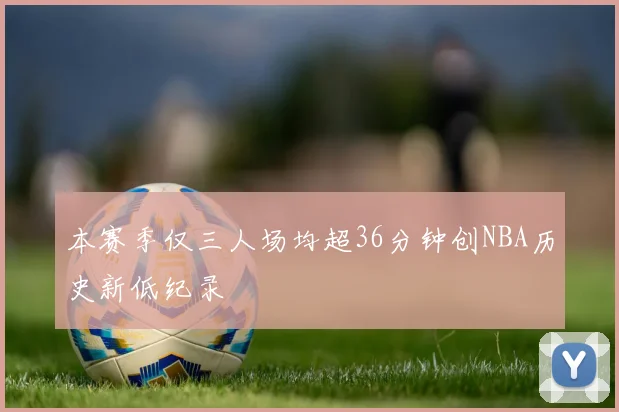本赛季仅三人场均超36分钟创NBA历史新低纪录