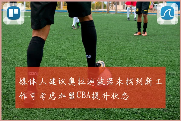 媒体人建议奥拉迪波若未找到新工作可考虑加盟CBA提升状态
