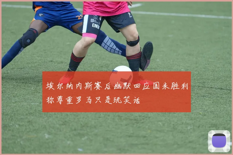 埃尔纳内斯赛后幽默回应国米胜利称尊重罗马只是玩笑话