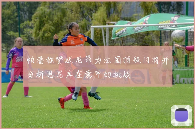 帕潘称赞迈尼昂为法国顶级门将并分析恩昆库在意甲的挑战