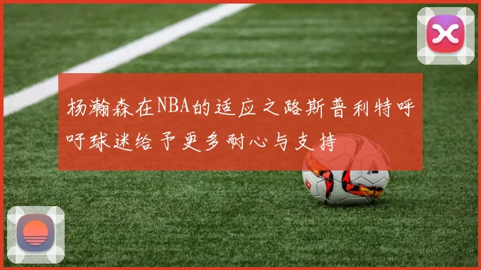 杨瀚森在NBA的适应之路斯普利特呼吁球迷给予更多耐心与支持