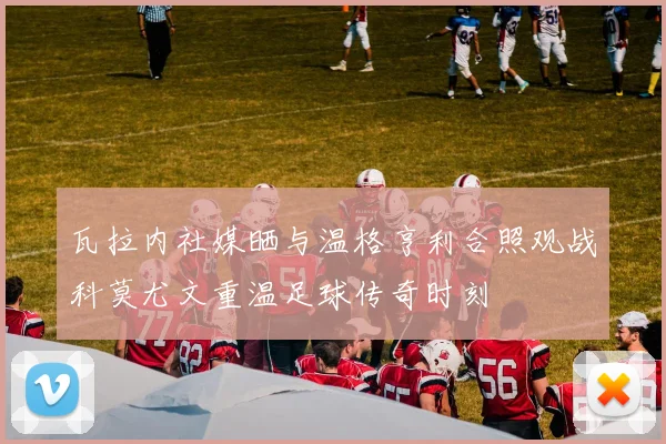 瓦拉内社媒晒与温格亨利合照观战科莫尤文重温足球传奇时刻