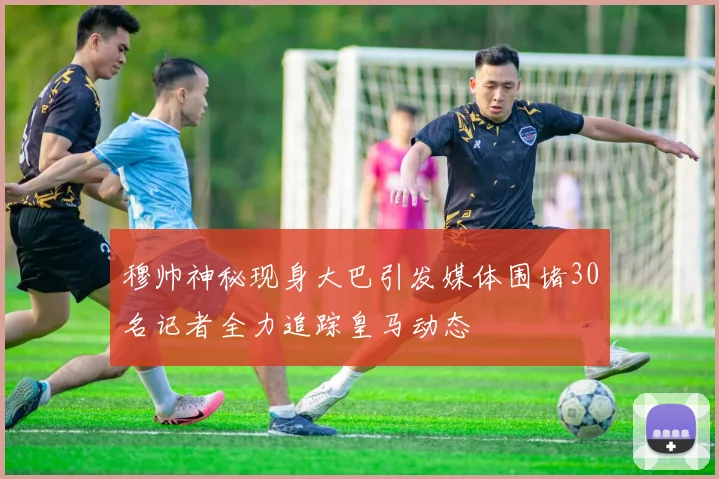 穆帅神秘现身大巴引发媒体围堵30名记者全力追踪皇马动态