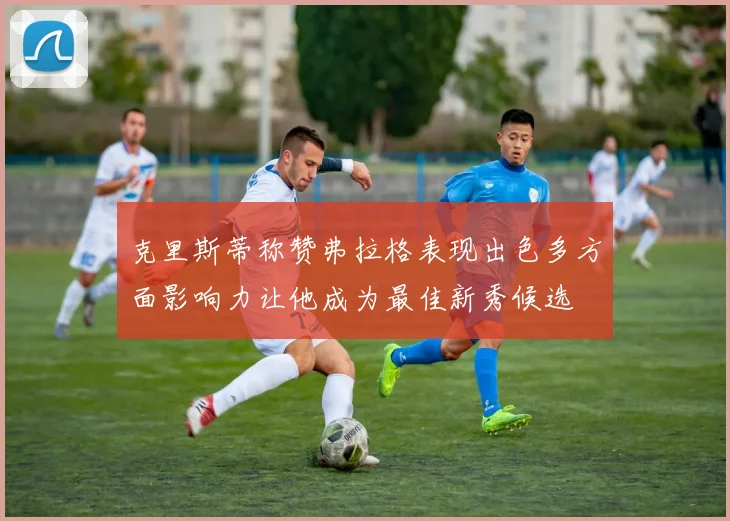 克里斯蒂称赞弗拉格表现出色多方面影响力让他成为最佳新秀候选