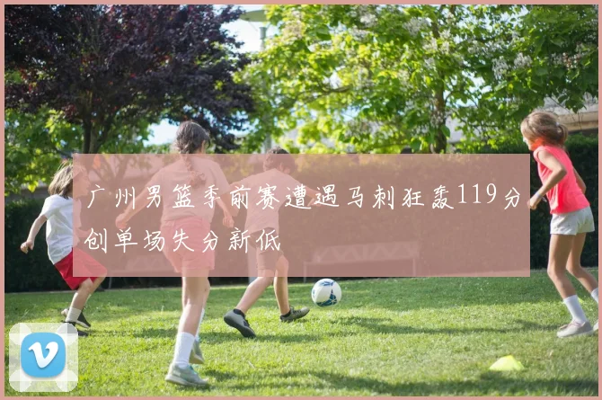 广州男篮季前赛遭遇马刺狂轰119分创单场失分新低