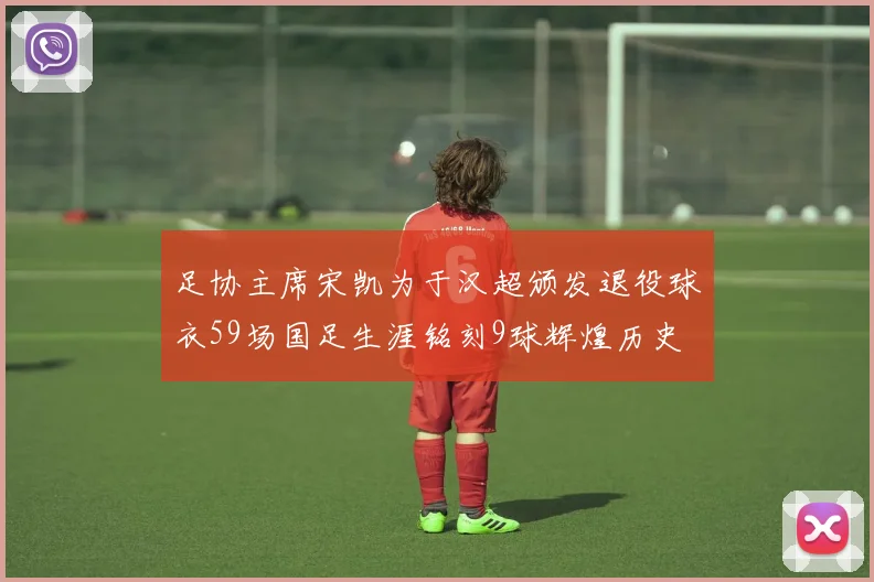 足协主席宋凯为于汉超颁发退役球衣59场国足生涯铭刻9球辉煌历史
