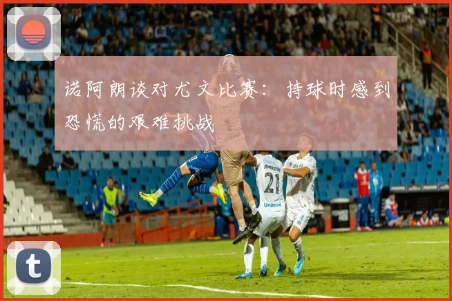 诺阿朗谈对尤文比赛：持球时感到恐慌的艰难挑战