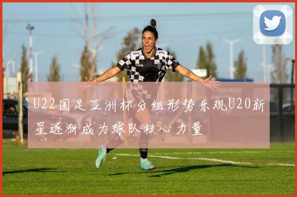 U22国足亚洲杯分组形势乐观U20新星逐渐成为球队核心力量