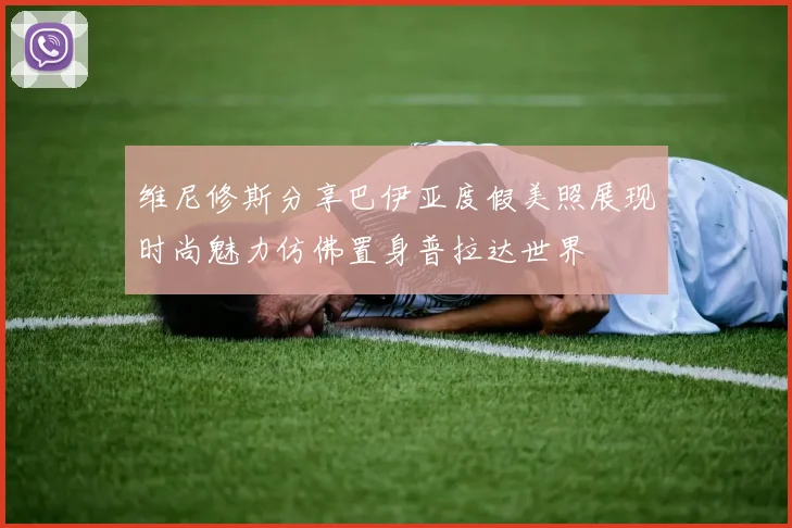 维尼修斯分享巴伊亚度假美照展现时尚魅力仿佛置身普拉达世界