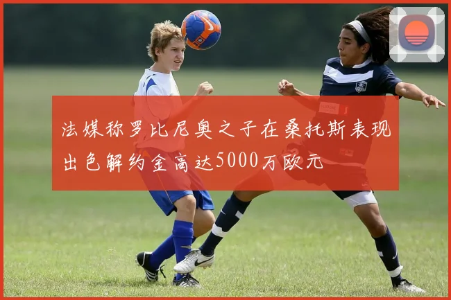 法媒称罗比尼奥之子在桑托斯表现出色解约金高达5000万欧元