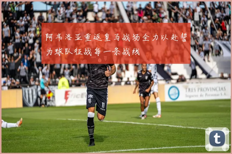 阿韦洛亚重返皇马战场全力以赴誓为球队征战每一条战线