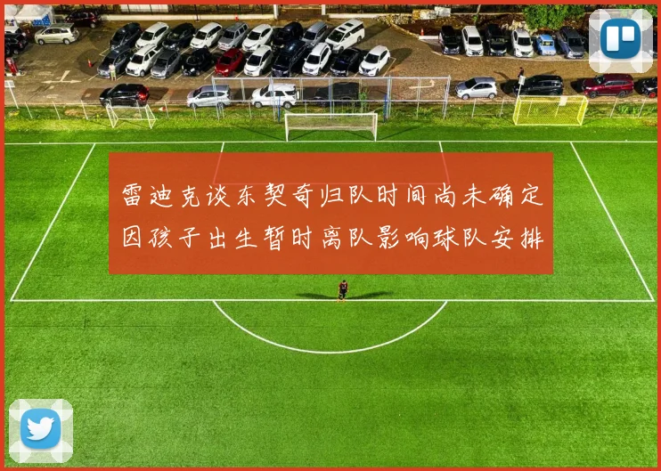 雷迪克谈东契奇归队时间尚未确定因孩子出生暂时离队影响球队安排