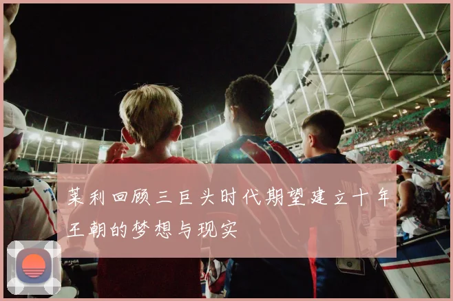莱利回顾三巨头时代期望建立十年王朝的梦想与现实
