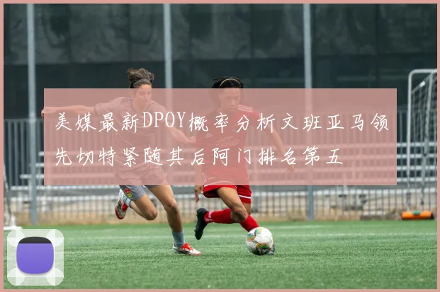 美媒最新DPOY概率分析文班亚马领先切特紧随其后阿门排名第五
