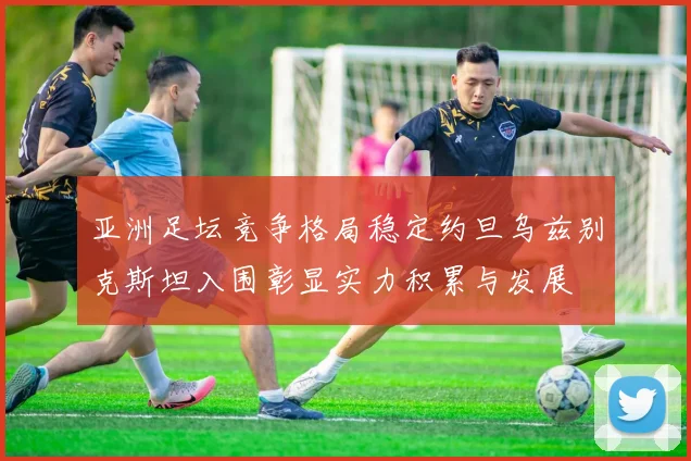 亚洲足坛竞争格局稳定约旦乌兹别克斯坦入围彰显实力积累与发展