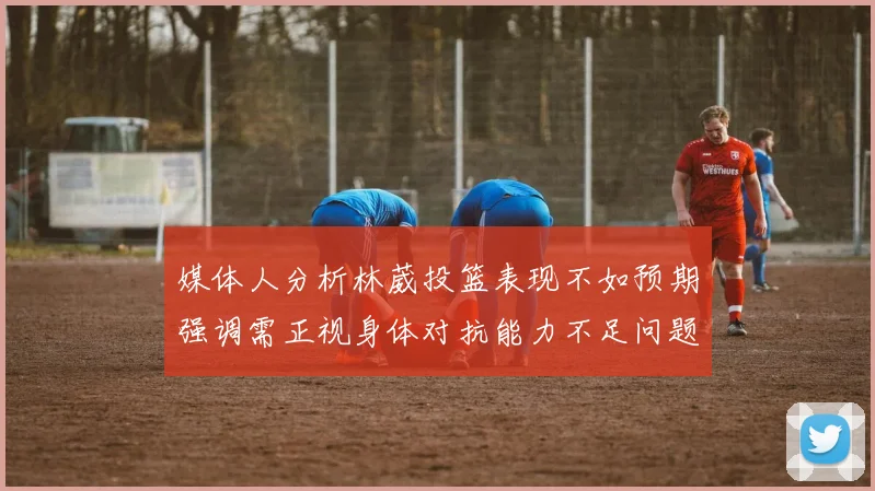 媒体人分析林葳投篮表现不如预期强调需正视身体对抗能力不足问题