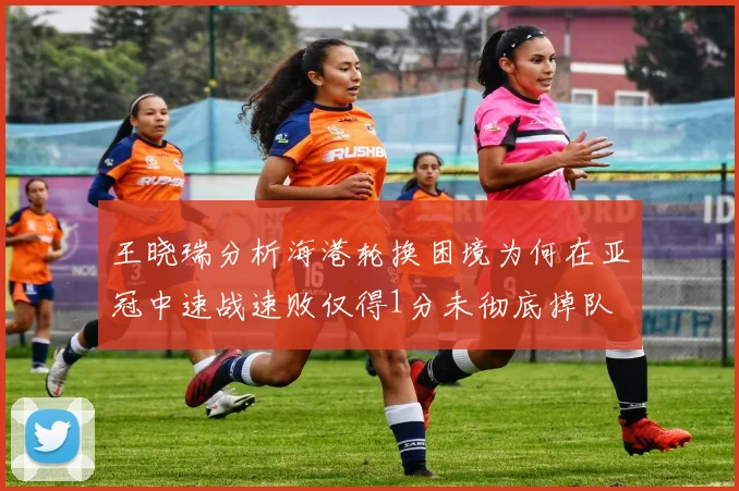 王晓瑞分析海港轮换困境为何在亚冠中速战速败仅得1分未彻底掉队