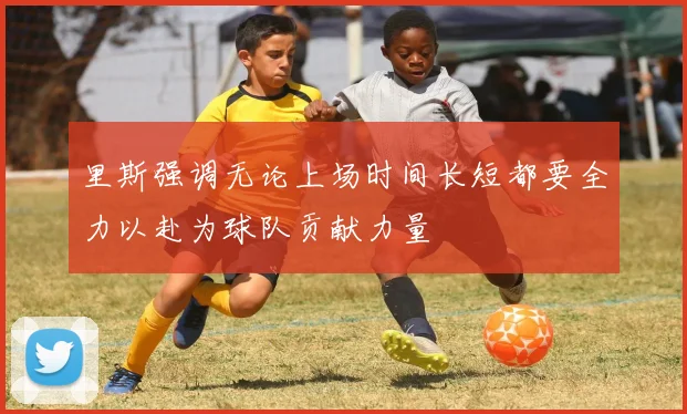 里斯强调无论上场时间长短都要全力以赴为球队贡献力量